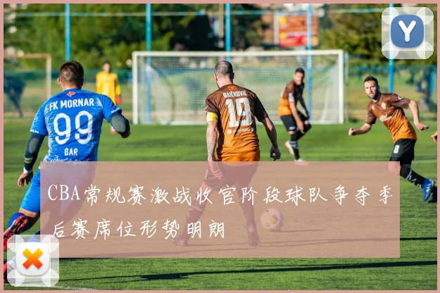 CBA常规赛激战收官阶段球队争夺季后赛席位形势明朗