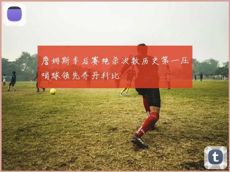 詹姆斯季后赛绝杀次数历史第一压哨球领先乔丹科比