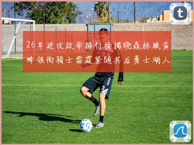 26年进攻效率排行榜揭晓森林狼黄蜂领衔骑士雷霆紧随其后勇士湖人表现平平
