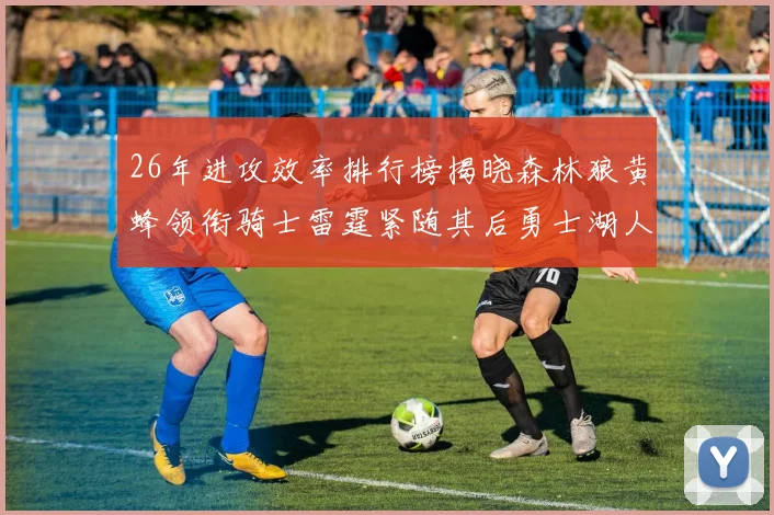 26年进攻效率排行榜揭晓森林狼黄蜂领衔骑士雷霆紧随其后勇士湖人表现平平