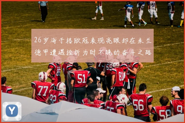 26岁海于格欧冠表现亮眼却在米兰德甲遭遇挫折为时不晚的奋斗之路