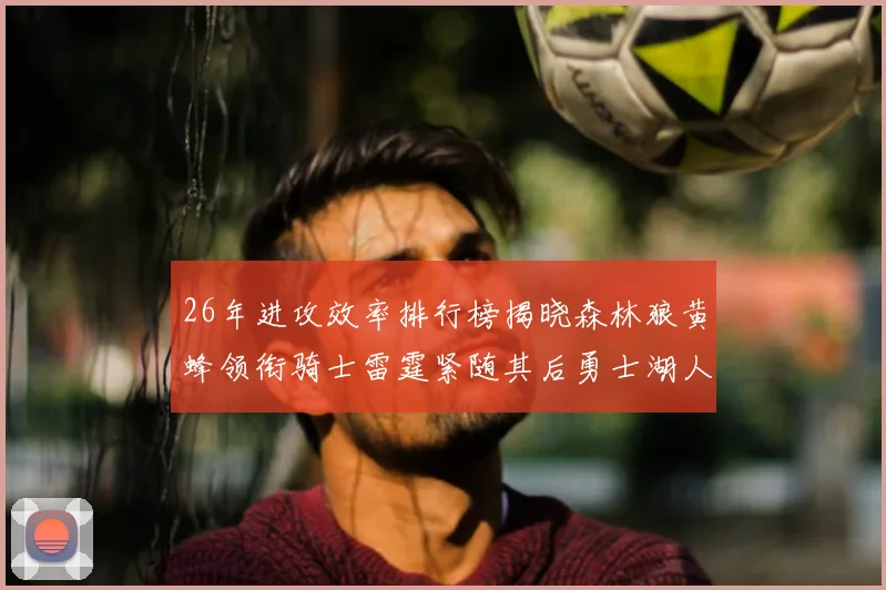 26年进攻效率排行榜揭晓森林狼黄蜂领衔骑士雷霆紧随其后勇士湖人表现平平