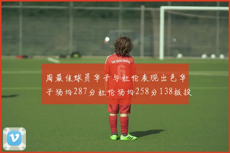 周最佳球员华子与杜伦表现出色华子场均287分杜伦场均258分138板投篮命中率高达639