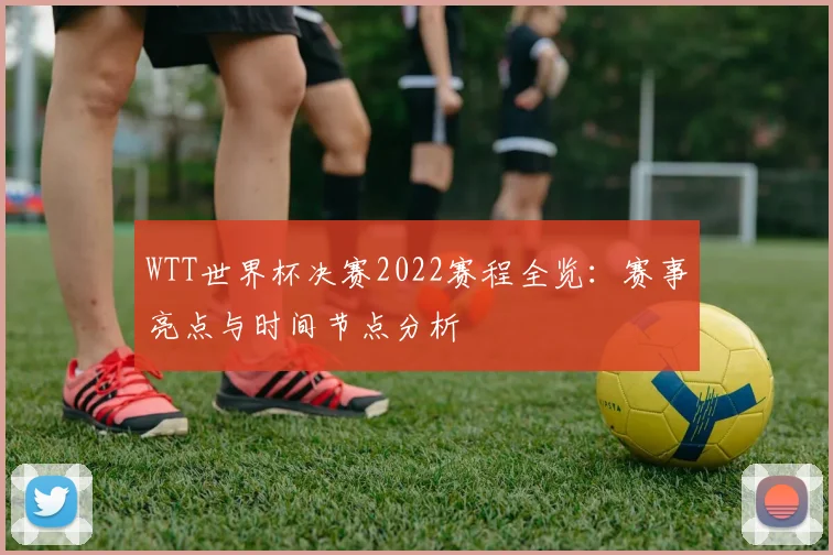 WTT世界杯决赛2022赛程全览：赛事亮点与时间节点分析