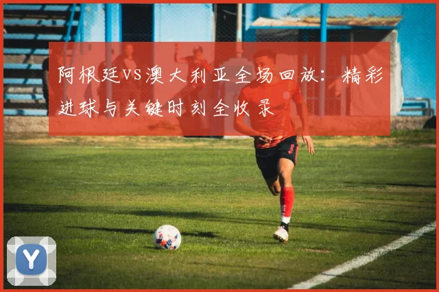 阿根廷vs澳大利亚全场回放:精彩进球与关键时刻全收录