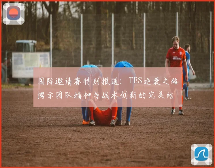 国际邀请赛特别报道：TES逆袭之路揭示团队精神与战术创新的完美结合