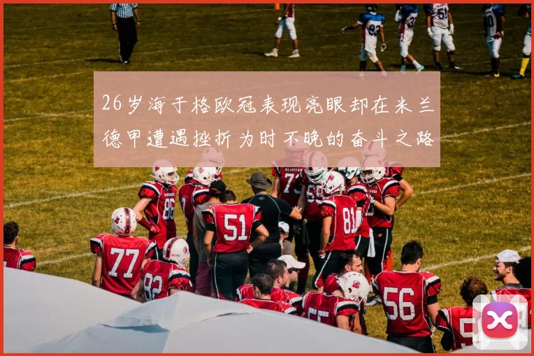 26岁海于格欧冠表现亮眼却在米兰德甲遭遇挫折为时不晚的奋斗之路
