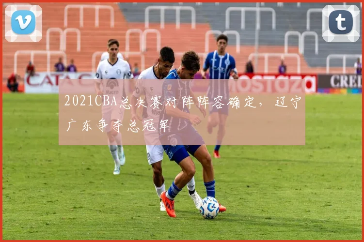 2021CBA总决赛对阵阵容确定,辽宁广东争夺总冠军