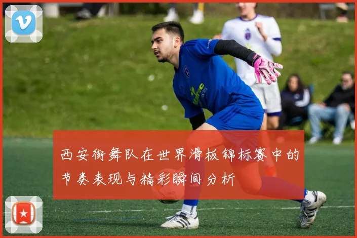 西安街舞队在世界滑板锦标赛中的节奏表现与精彩瞬间分析