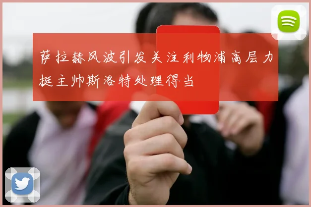 萨拉赫风波引发关注利物浦高层力挺主帅斯洛特处理得当