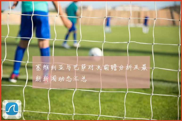 塞维利亚与巴萨对决前瞻分析及最新新闻动态汇总