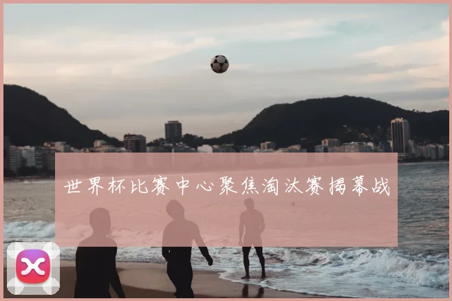 世界杯比赛中心聚焦淘汰赛揭幕战