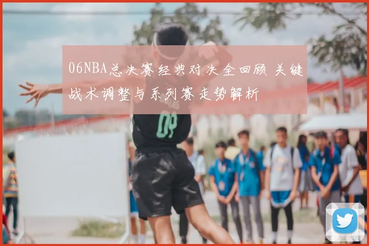 06NBA总决赛经典对决全回顾 关键战术调整与系列赛走势解析
