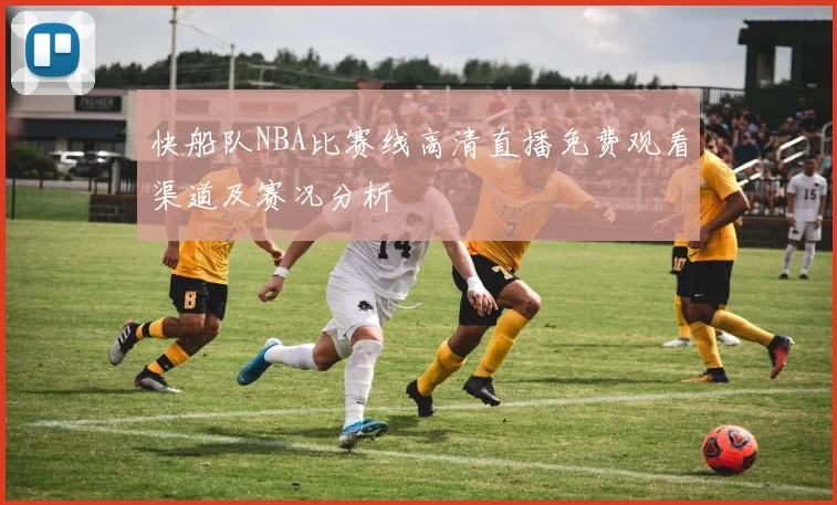 快船队NBA比赛线高清直播免费观看渠道及赛况分析