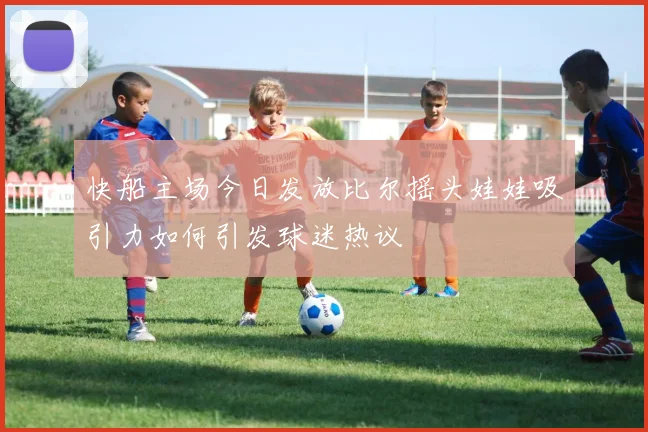 快船主场今日发放比尔摇头娃娃吸引力如何引发球迷热议