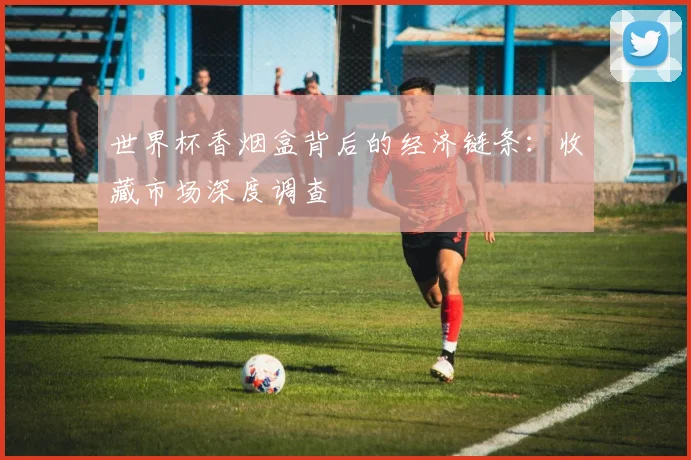 世界杯香烟盒背后的经济链条:收藏市场深度调查