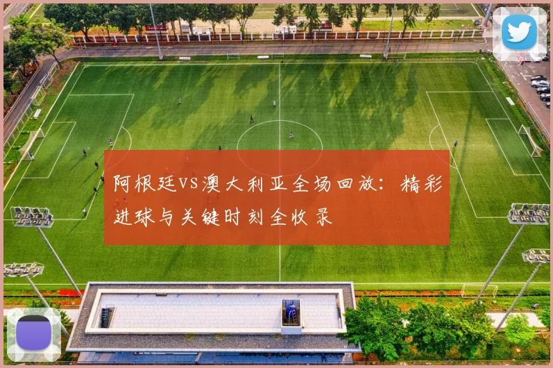 阿根廷vs澳大利亚全场回放:精彩进球与关键时刻全收录