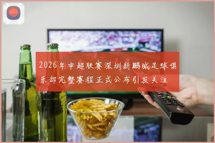 2026年中超联赛深圳新鹏城足球俱乐部完整赛程正式公布引发关注