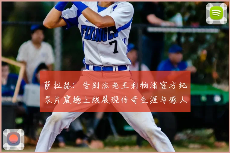 萨拉赫:告别法老王利物浦官方纪录片震撼上线展现传奇生涯与感人时刻