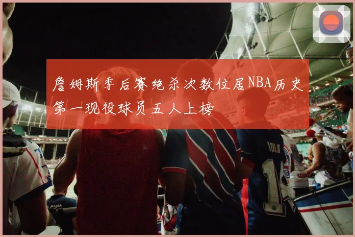 詹姆斯季后赛绝杀次数位居NBA历史第一现役球员五人上榜