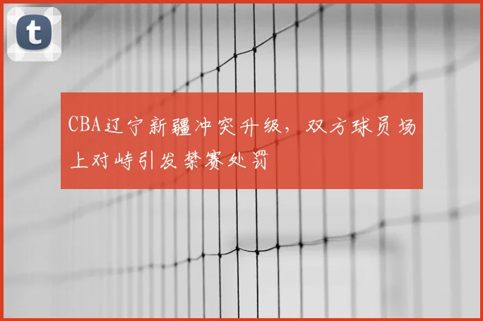 CBA辽宁新疆冲突升级,双方球员场上对峙引发禁赛处罚