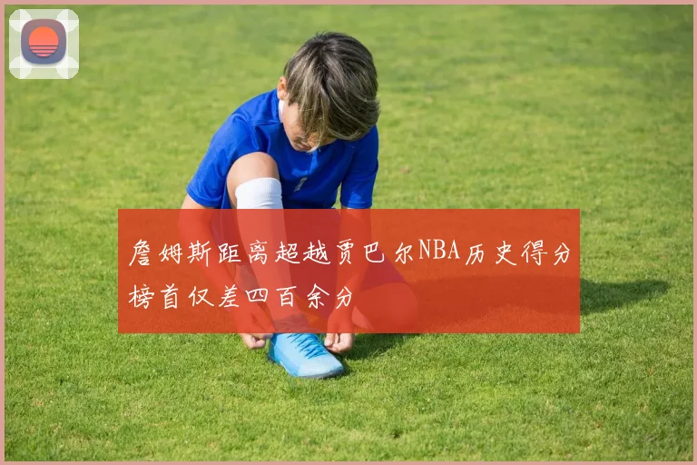 詹姆斯距离超越贾巴尔NBA历史得分榜首仅差四百余分