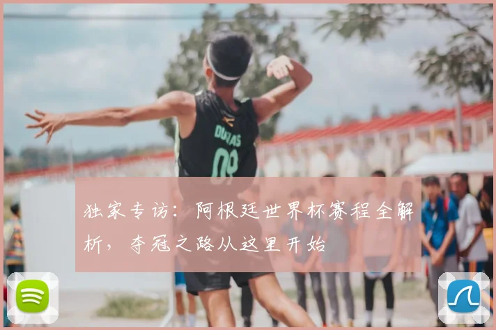 独家专访:阿根廷世界杯赛程全解析,夺冠之路从这里开始