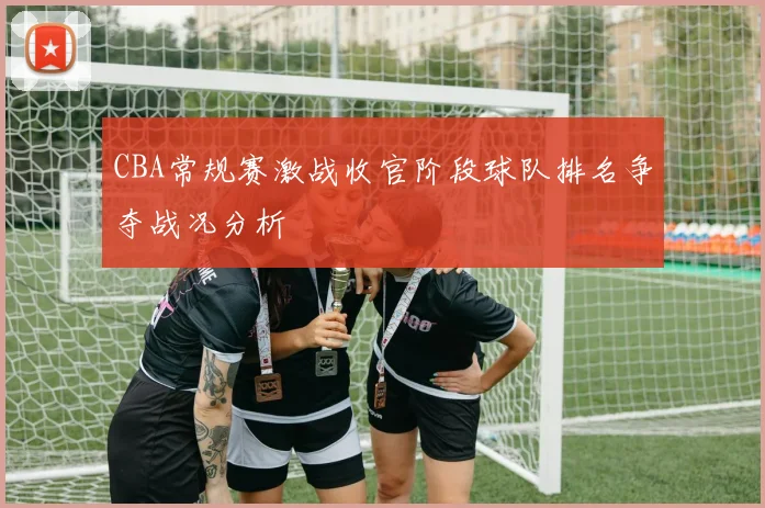 CBA常规赛激战收官阶段球队排名争夺战况分析