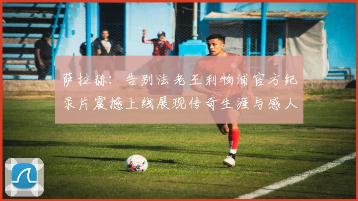 萨拉赫:告别法老王利物浦官方纪录片震撼上线展现传奇生涯与感人时刻