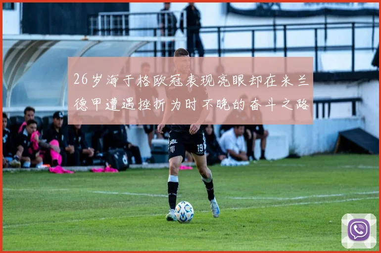 26岁海于格欧冠表现亮眼却在米兰德甲遭遇挫折为时不晚的奋斗之路