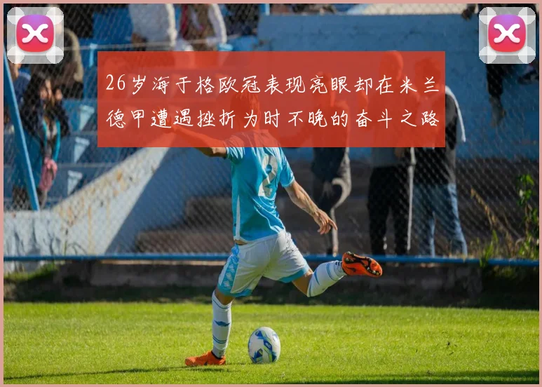 26岁海于格欧冠表现亮眼却在米兰德甲遭遇挫折为时不晚的奋斗之路