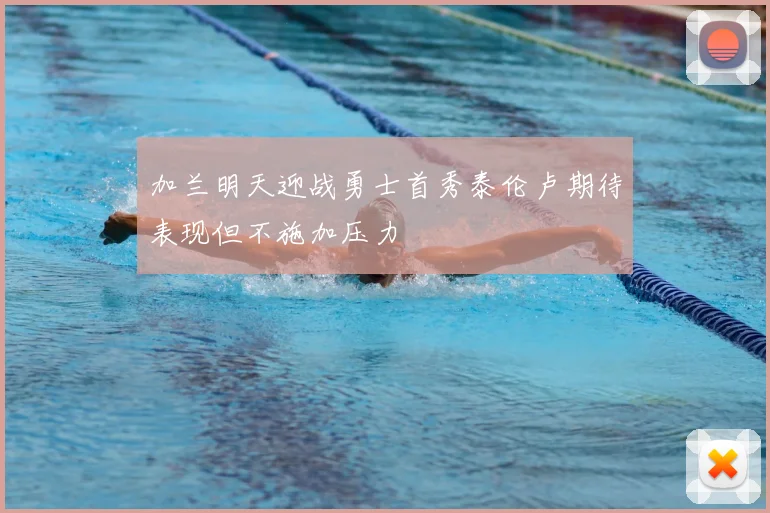 加兰明天迎战勇士首秀泰伦卢期待表现但不施加压力