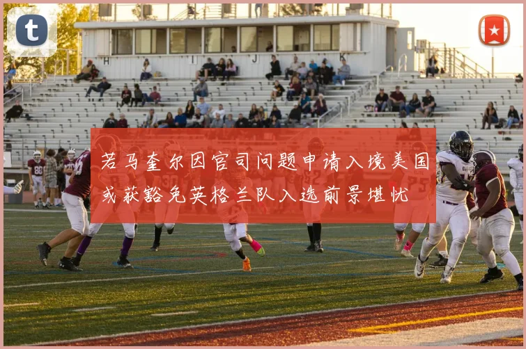 若马奎尔因官司问题申请入境美国或获豁免英格兰队入选前景堪忧