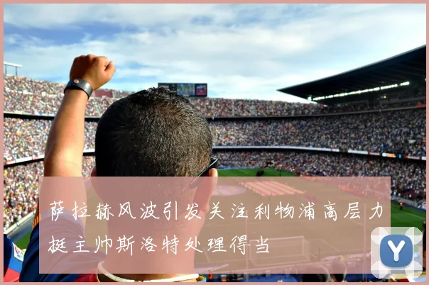 萨拉赫风波引发关注利物浦高层力挺主帅斯洛特处理得当