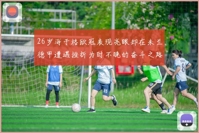 26岁海于格欧冠表现亮眼却在米兰德甲遭遇挫折为时不晚的奋斗之路