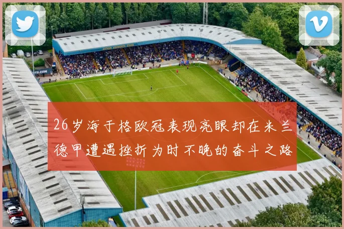 26岁海于格欧冠表现亮眼却在米兰德甲遭遇挫折为时不晚的奋斗之路