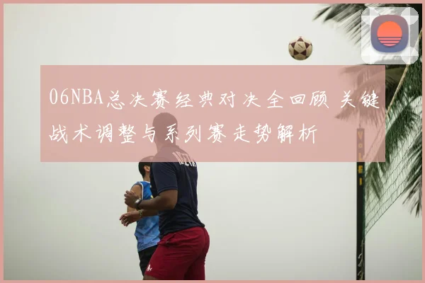 06NBA总决赛经典对决全回顾 关键战术调整与系列赛走势解析
