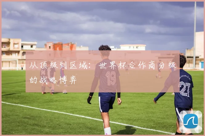 从顶级到区域:世界杯合作商分级的战略博弈
