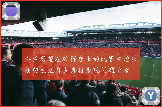 加兰有望在对阵勇士的比赛中迎来快船生涯首秀期待表现闪耀全场