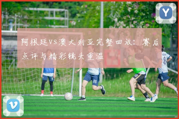 阿根廷vs澳大利亚完整回放:赛后点评与精彩镜头重温