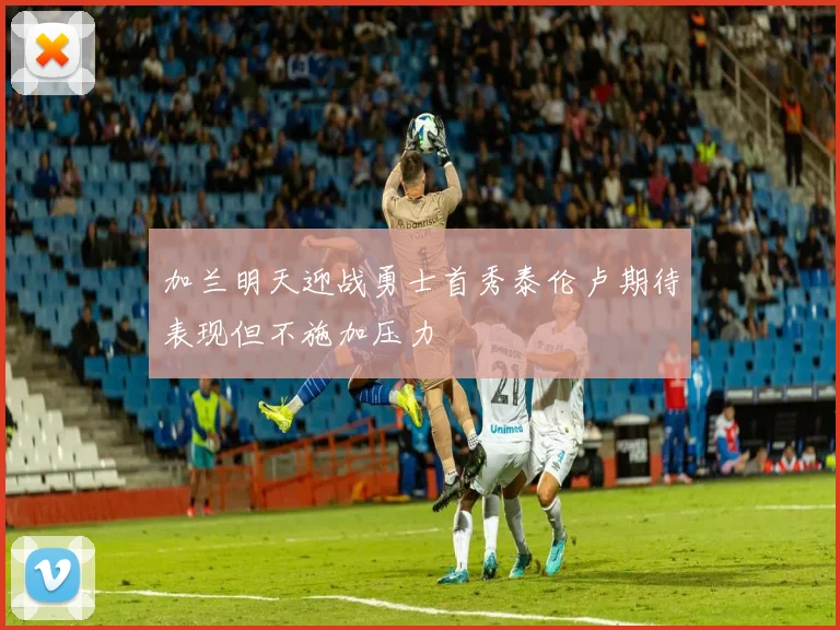 加兰明天迎战勇士首秀泰伦卢期待表现但不施加压力