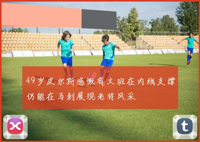 49岁皮尔斯感慨有文班在内线支撑仍能在马刺展现老将风采